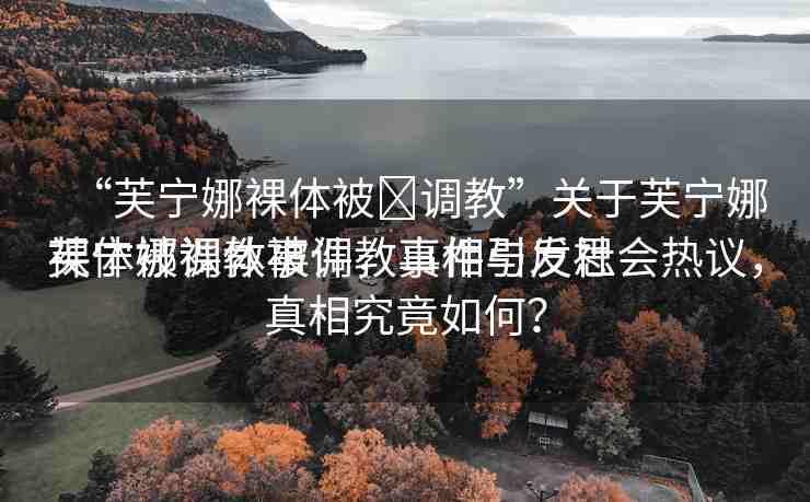 “芙寧娜裸體被?調(diào)教”關(guān)于芙寧娜裸體被調(diào)教事件，真相與反思
芙寧娜裸體被調(diào)教事件引發(fā)社會熱議，真相究竟如何？