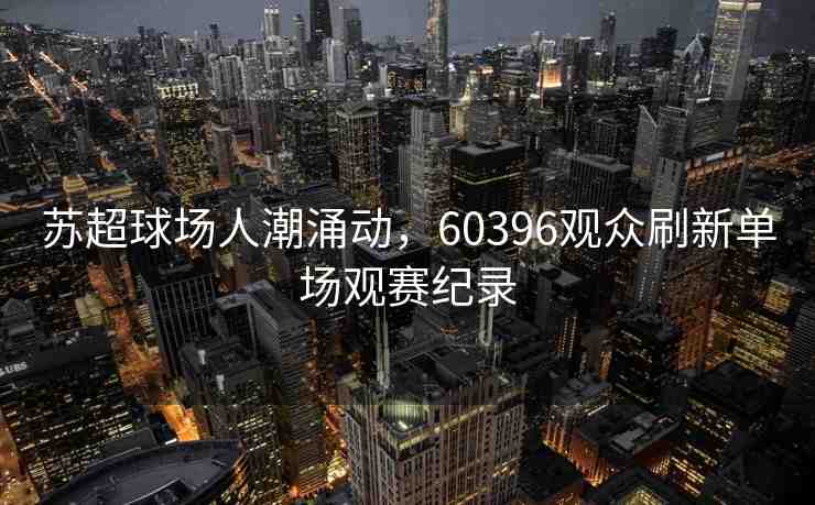 蘇超球場(chǎng)人潮涌動(dòng)，60396觀眾刷新單場(chǎng)觀賽紀(jì)錄