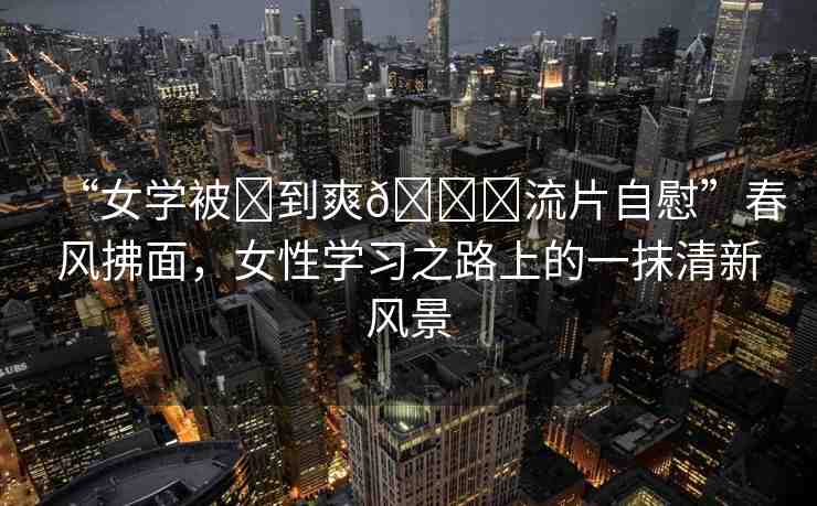 “女學(xué)被?到爽??流片自慰”春風(fēng)拂面，女性學(xué)習(xí)之路上的一抹清新風(fēng)景