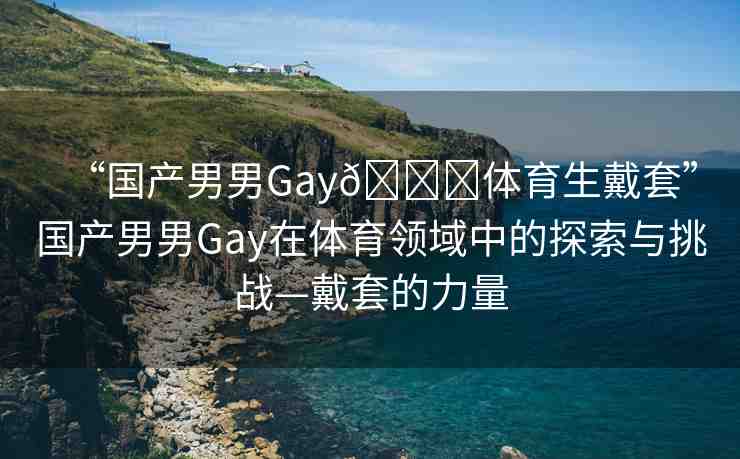 “國(guó)產(chǎn)男男Gay??體育生戴套”國(guó)產(chǎn)男男Gay在體育領(lǐng)域中的探索與挑戰(zhàn)—戴套的力量