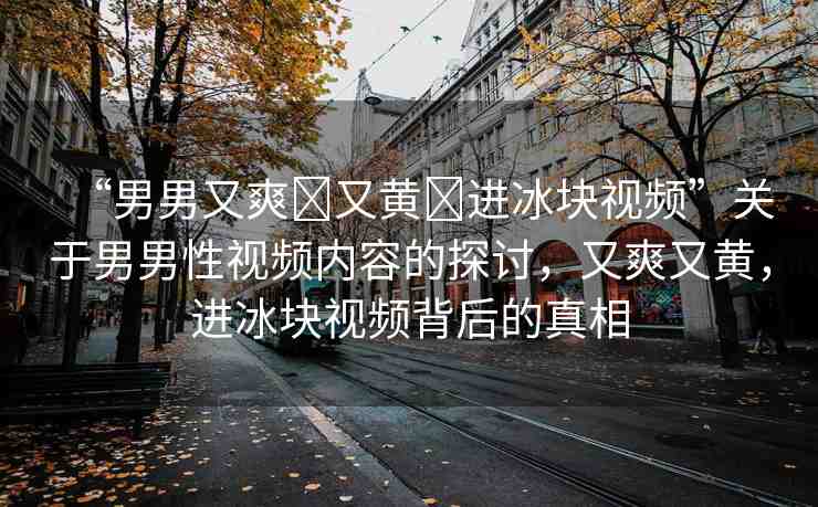 “男男又爽?又黃?進冰塊視頻”關(guān)于男男性視頻內(nèi)容的探討，又爽又黃，進冰塊視頻背后的真相