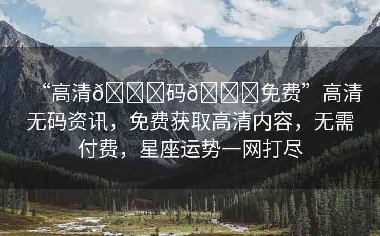 “高清??碼??免費(fèi)”高清無(wú)碼資訊，免費(fèi)獲取高清內(nèi)容，無(wú)需付費(fèi)，星座運(yùn)勢(shì)一網(wǎng)打盡