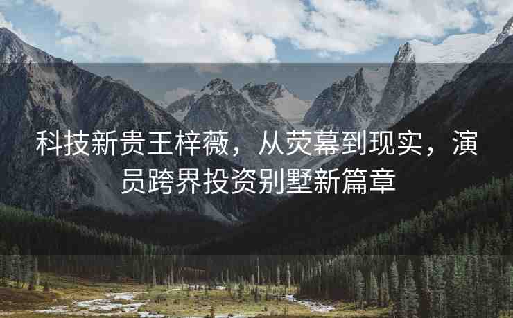科技新貴王梓薇，從熒幕到現(xiàn)實，演員跨界投資別墅新篇章