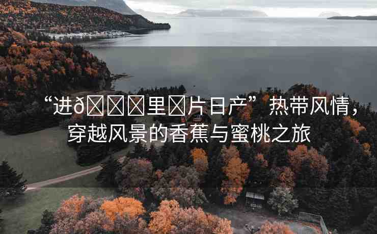 “進??里?片日產(chǎn)”熱帶風(fēng)情，穿越風(fēng)景的香蕉與蜜桃之旅
