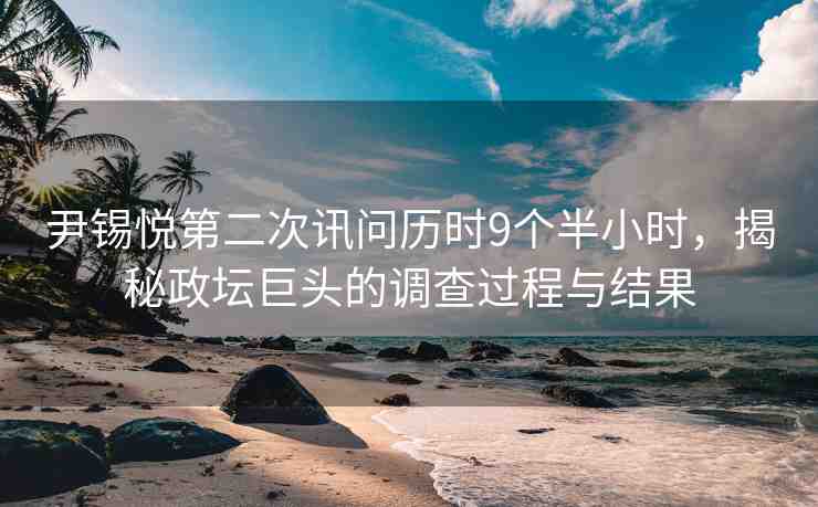 尹錫悅第二次訊問歷時9個半小時，揭秘政壇巨頭的調查過程與結果