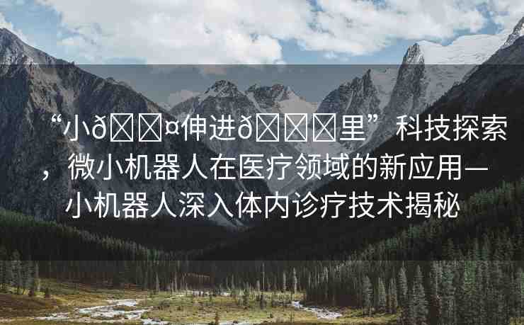 “小??伸進(jìn)??里”科技探索，微小機(jī)器人在醫(yī)療領(lǐng)域的新應(yīng)用—小機(jī)器人深入體內(nèi)診療技術(shù)揭秘