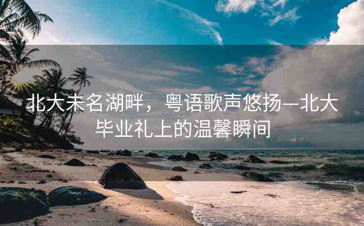 北大未名湖畔，粵語歌聲悠揚—北大畢業(yè)禮上的溫馨瞬間