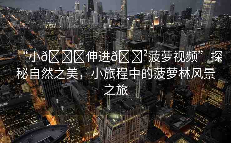 “小??伸進(jìn)??菠蘿視頻”探秘自然之美，小旅程中的菠蘿林風(fēng)景之旅
