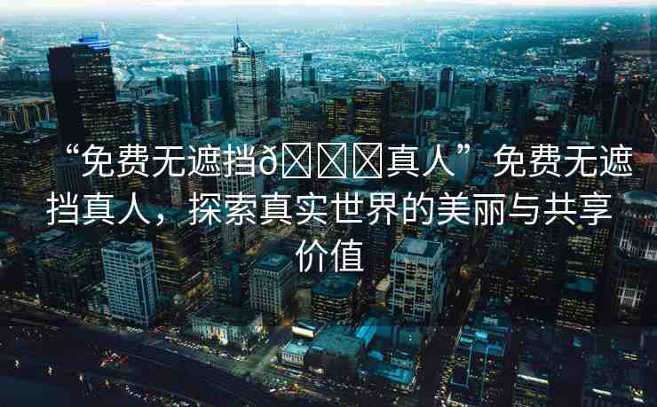 “免費無遮擋??真人”免費無遮擋真人，探索真實世界的美麗與共享價值