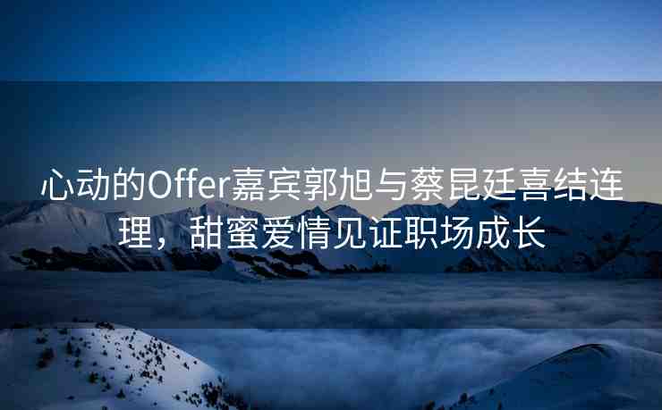 心動的Offer嘉賓郭旭與蔡昆廷喜結(jié)連理，甜蜜愛情見證職場成長