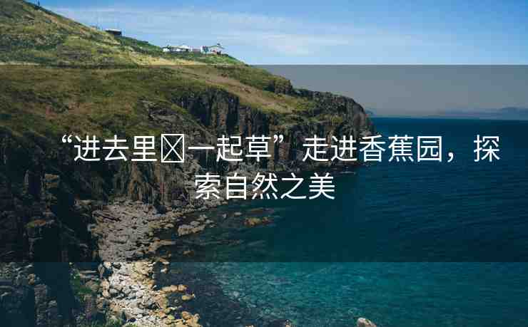 “進去里?一起草”走進香蕉園，探索自然之美