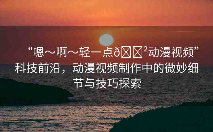 “嗯～啊～輕一點??動漫視頻”科技前沿，動漫視頻制作中的微妙細節(jié)與技巧探索