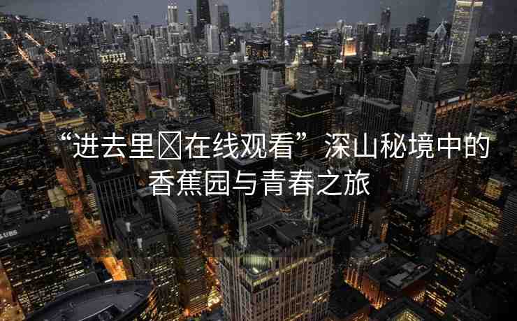 “進(jìn)去里?在線觀看”深山秘境中的香蕉園與青春之旅