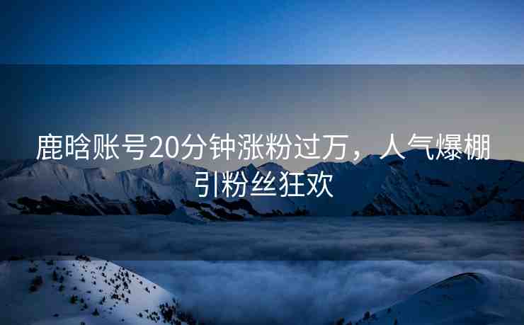 鹿晗賬號(hào)20分鐘漲粉過萬，人氣爆棚引粉絲狂歡