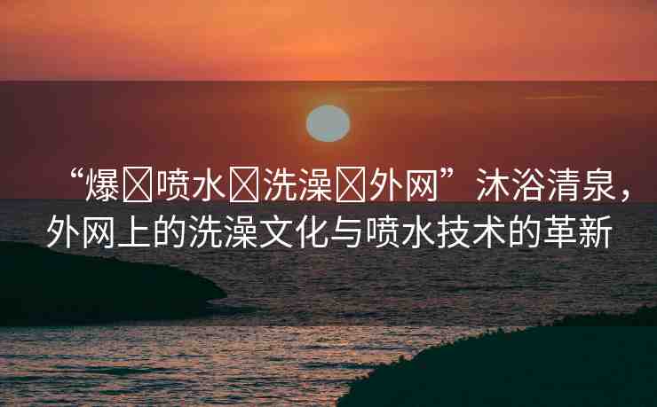 “爆?噴水?洗澡?外網(wǎng)”沐浴清泉，外網(wǎng)上的洗澡文化與噴水技術(shù)的革新