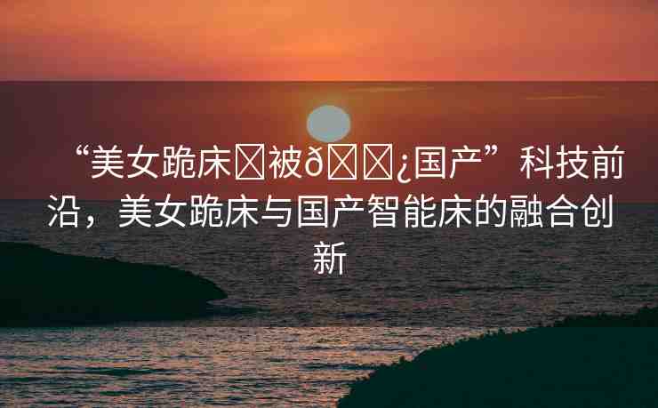“美女跪床?被??國產(chǎn)”科技前沿，美女跪床與國產(chǎn)智能床的融合創(chuàng)新
