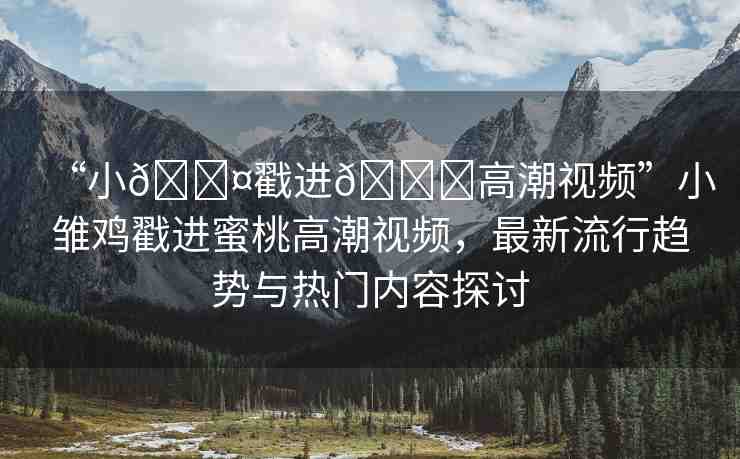 “小??戳進(jìn)??高潮視頻”小雛雞戳進(jìn)蜜桃高潮視頻，最新流行趨勢與熱門內(nèi)容探討