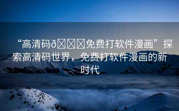 “高清碼??免費(fèi)打軟件漫畫”探索高清碼世界，免費(fèi)打軟件漫畫的新時(shí)代