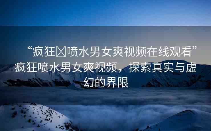 “瘋狂?噴水男女爽視頻在線觀看”瘋狂噴水男女爽視頻，探索真實(shí)與虛幻的界限