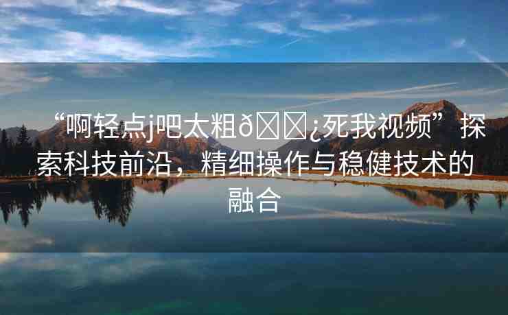 “啊輕點j吧太粗??死我視頻”探索科技前沿，精細操作與穩(wěn)健技術的融合