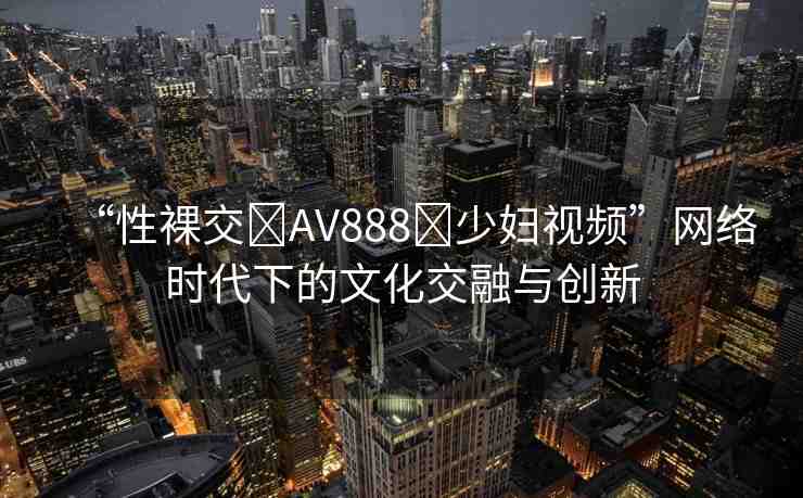 “性裸交?AV888?少婦視頻”網(wǎng)絡(luò)時代下的文化交融與創(chuàng)新