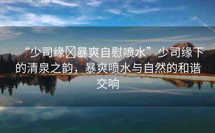 “少司緣?暴爽自慰噴水”少司緣下的清泉之韻，暴爽噴水與自然的和諧交響
