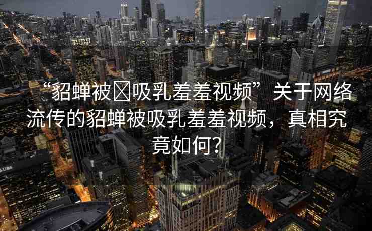 “貂蟬被?吸乳羞羞視頻”關(guān)于網(wǎng)絡(luò)流傳的貂蟬被吸乳羞羞視頻，真相究竟如何？