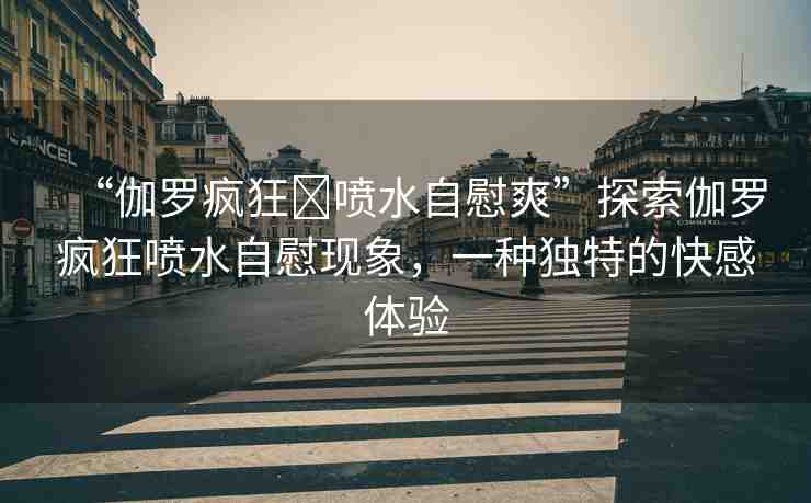 “伽羅瘋狂?噴水自慰爽”探索伽羅瘋狂噴水自慰現(xiàn)象，一種獨(dú)特的快感體驗(yàn)
