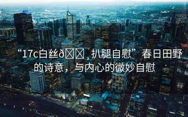 “17c白絲??扒腿自慰”春日田野的詩(shī)意，與內(nèi)心的微妙自慰