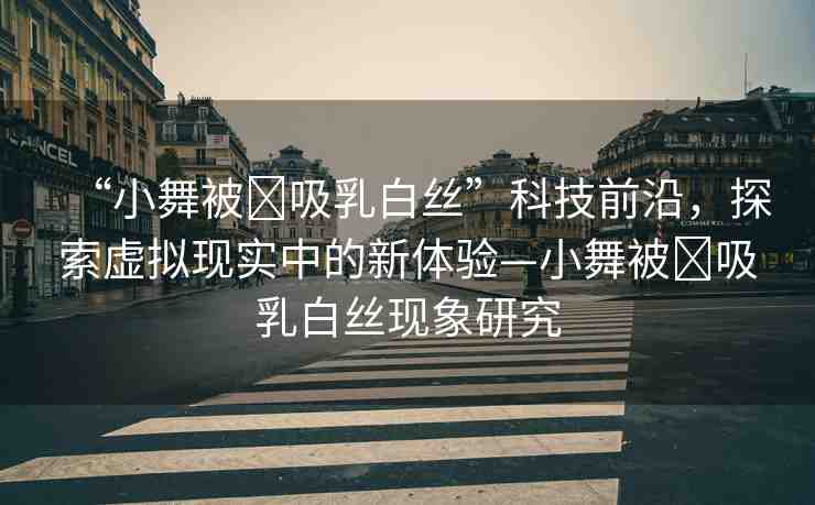 “小舞被?吸乳白絲”科技前沿，探索虛擬現(xiàn)實中的新體驗—小舞被?吸乳白絲現(xiàn)象研究