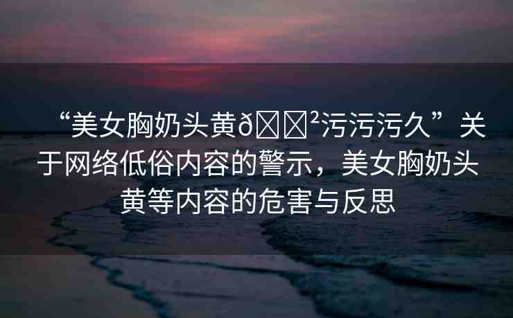 “美女胸奶頭黃??污污污久”關(guān)于網(wǎng)絡(luò)低俗內(nèi)容的警示，美女胸奶頭黃等內(nèi)容的危害與反思