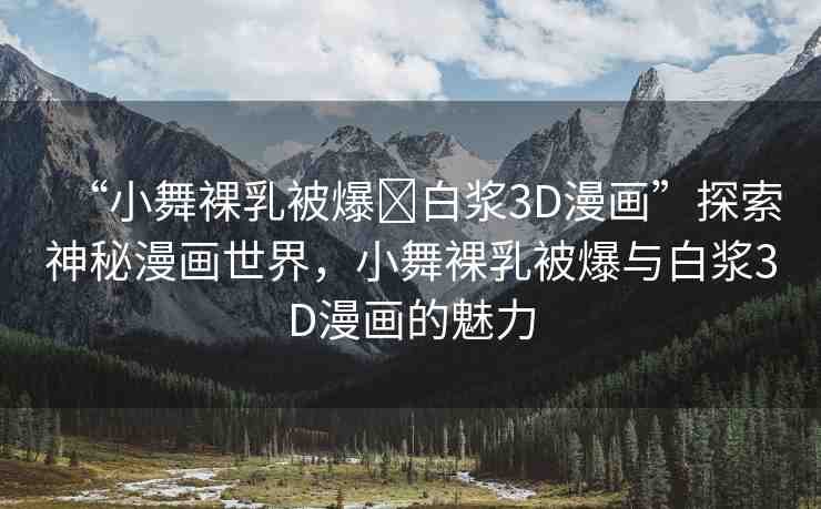 “小舞裸乳被爆?白漿3D漫畫(huà)”探索神秘漫畫(huà)世界，小舞裸乳被爆與白漿3D漫畫(huà)的魅力