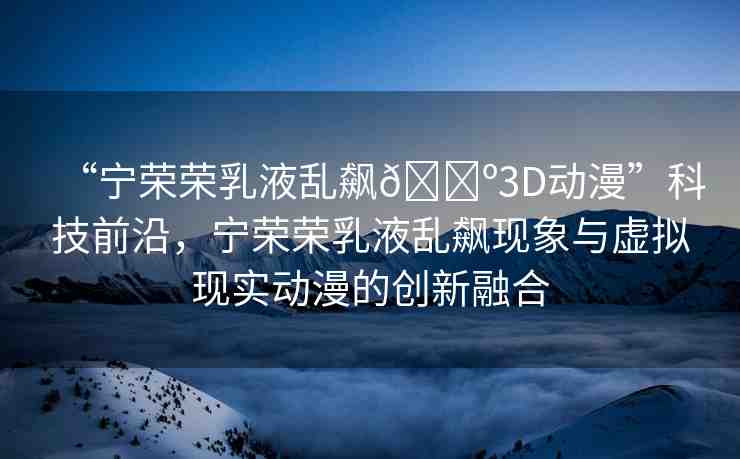 “寧榮榮乳液亂飆??3D動漫”科技前沿，寧榮榮乳液亂飆現(xiàn)象與虛擬現(xiàn)實動漫的創(chuàng)新融合