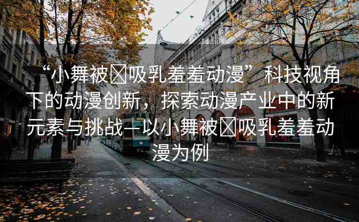 “小舞被?吸乳羞羞動(dòng)漫”科技視角下的動(dòng)漫創(chuàng)新，探索動(dòng)漫產(chǎn)業(yè)中的新元素與挑戰(zhàn)—以小舞被?吸乳羞羞動(dòng)漫為例