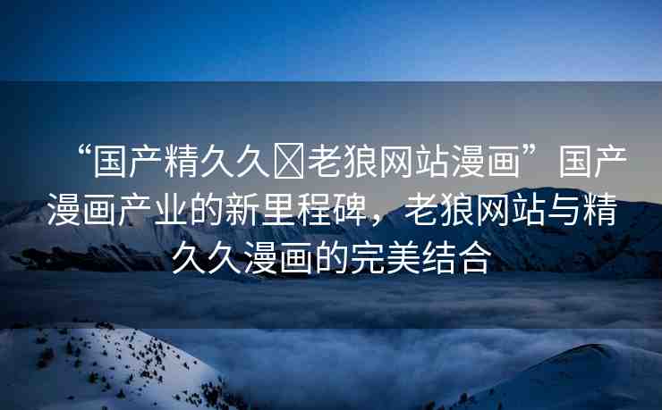 “國(guó)產(chǎn)精久久?老狼網(wǎng)站漫畫(huà)”國(guó)產(chǎn)漫畫(huà)產(chǎn)業(yè)的新里程碑，老狼網(wǎng)站與精久久漫畫(huà)的完美結(jié)合
