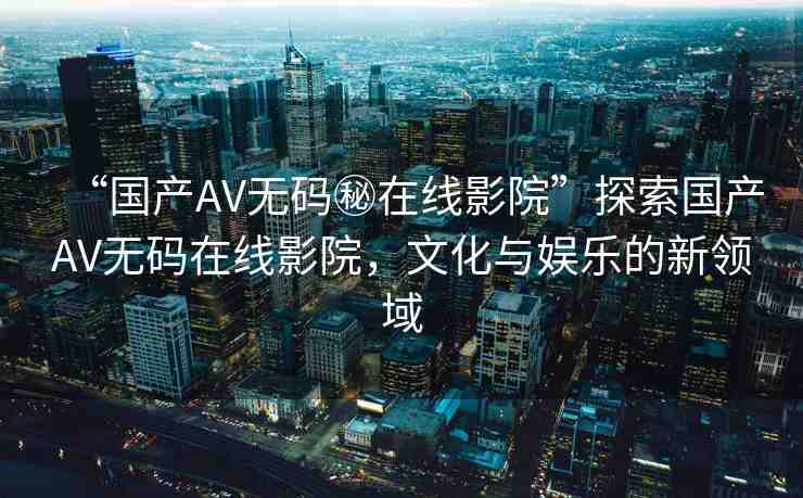 “國(guó)產(chǎn)AV無(wú)碼秘在線影院”探索國(guó)產(chǎn)AV無(wú)碼在線影院，文化與娛樂(lè)的新領(lǐng)域
