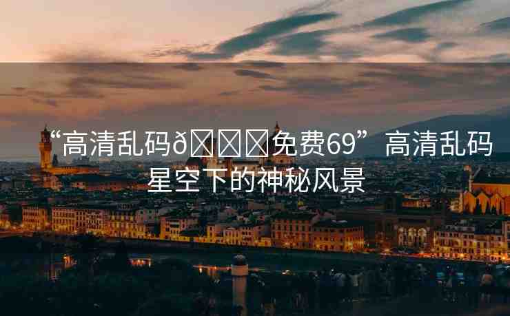 “高清亂碼??免費69”高清亂碼星空下的神秘風(fēng)景