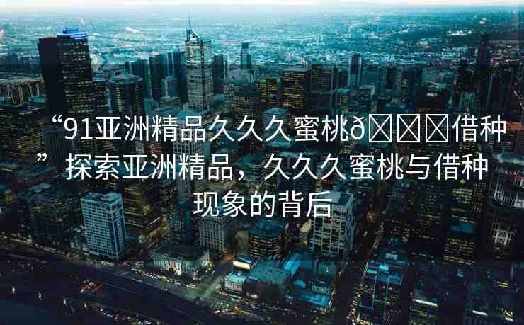 “91亞洲精品久久久蜜桃??借種”探索亞洲精品，久久久蜜桃與借種現(xiàn)象的背后
