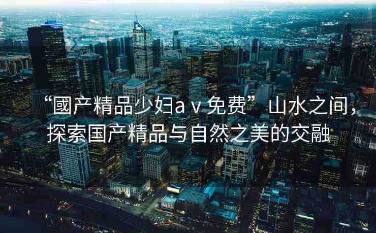 “國(guó)產(chǎn)精品少婦aⅴ免費(fèi)”山水之間，探索國(guó)產(chǎn)精品與自然之美的交融
