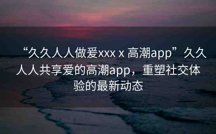 “久久人人做爰xxxⅹ高潮app”久久人人共享愛的高潮app，重塑社交體驗(yàn)的最新動(dòng)態(tài)