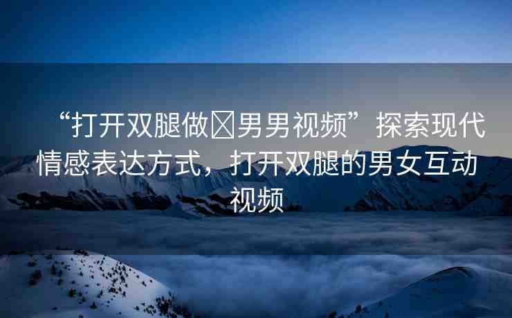 “打開(kāi)雙腿做?男男視頻”探索現(xiàn)代情感表達(dá)方式，打開(kāi)雙腿的男女互動(dòng)視頻
