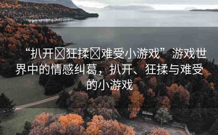 “扒開?狂揉?難受小游戲”游戲世界中的情感糾葛，扒開、狂揉與難受的小游戲