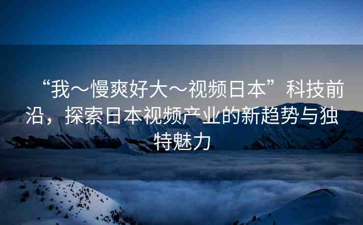“我～慢爽好大～視頻日本”科技前沿，探索日本視頻產(chǎn)業(yè)的新趨勢(shì)與獨(dú)特魅力