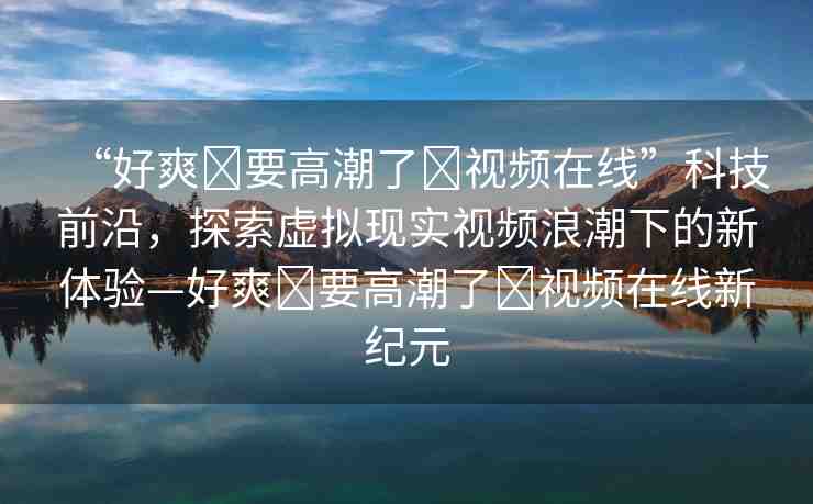 “好爽?要高潮了?視頻在線”科技前沿，探索虛擬現(xiàn)實(shí)視頻浪潮下的新體驗(yàn)—好爽?要高潮了?視頻在線新紀(jì)元
