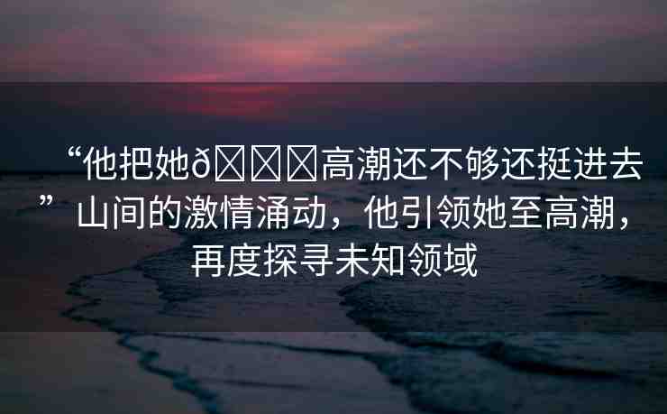 “他把她??高潮還不夠還挺進(jìn)去”山間的激情涌動，他引領(lǐng)她至高潮，再度探尋未知領(lǐng)域