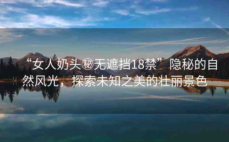 “女人奶頭秘無遮擋18禁”隱秘的自然風光，探索未知之美的壯麗景色