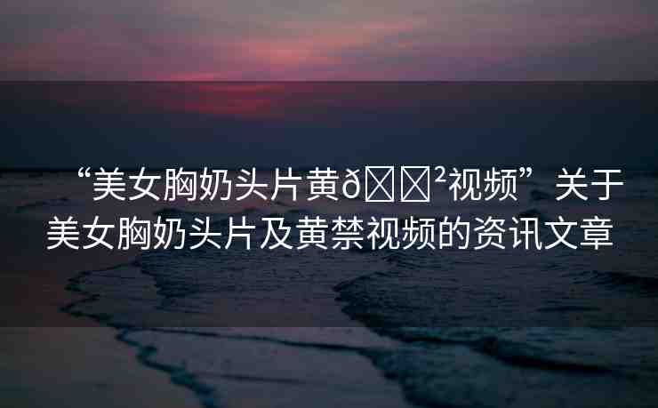 “美女胸奶頭片黃??視頻”關(guān)于美女胸奶頭片及黃禁視頻的資訊文章