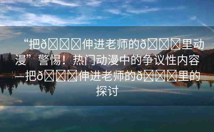 “把??伸進老師的??里動漫”警惕！熱門動漫中的爭議性內(nèi)容—把??伸進老師的??里的探討