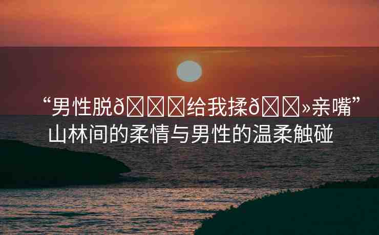 “男性脫??給我揉??親嘴”山林間的柔情與男性的溫柔觸碰