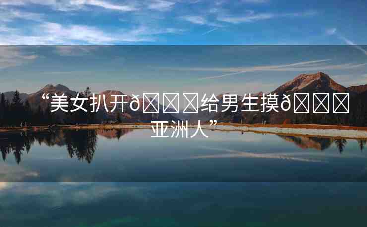 “美女扒開(kāi)??給男生摸??亞洲人”